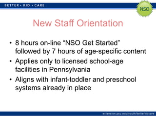 extension.psu.edu/youth/betterkidcare
New Staff Orientation
• 8 hours on-line “NSO Get Started”
followed by 7 hours of age-specific content
• Applies only to licensed school-age
facilities in Pennsylvania
• Aligns with infant-toddler and preschool
systems already in place
 
