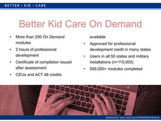 extension.psu.edu/youth/betterkidcare
• More than 200 On Demand
modules
• 2 hours of professional
development
• Certificate of completion issued
after assessment
• CEUs and ACT 48 credits
available
• Approved for professional
development credit in many states
• Users in all 50 states and military
installations (n=115,000)
• 500,000+ modules completed
Better Kid Care On Demand
 