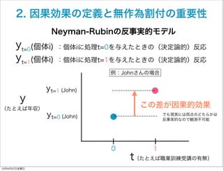 2. 因果効果の定義と無作為割付の重要性
               Neyman-Rubinの反事実的モデル
      yt=0(個体i) ：個体iに処理t=0を与えたときの（決定論的）反応
      yt=1(個体i) ：個体iに処理...