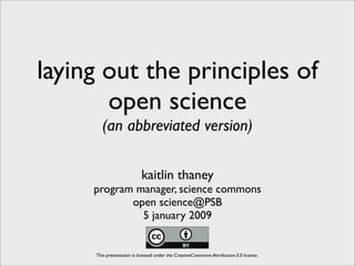 laying out the principles of
       open science
       (an abbreviated version)

                           kaitlin thaney
     program manager, science commons
            open science@PSB
              5 january 2009


     This presentation is licensed under the CreativeCommons-Attribution-3.0 license.
 