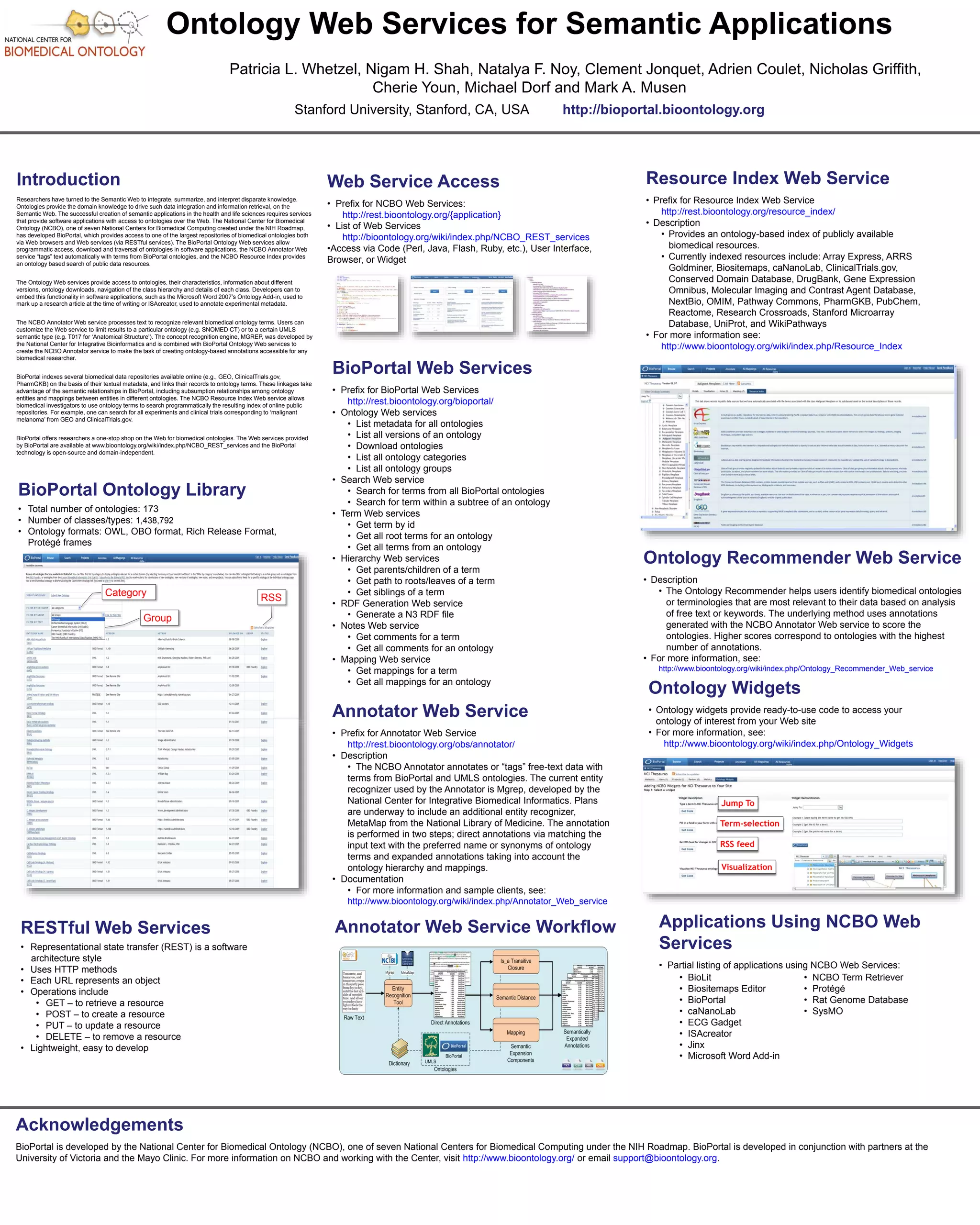 Ontology Web Services for Semantic Applications 
Patricia L. Whetzel, Nigam H. Shah, Natalya F. Noy, Clement Jonquet, Adrien Coulet, Nicholas Griffith, 
Cherie Youn, Michael Dorf and Mark A. Musen 
Stanford University, Stanford, CA, USA http://bioportal.bioontology.org 
Introduction 
Researchers have turned to the Semantic Web to integrate, summarize, and interpret disparate knowledge. 
Ontologies provide the domain knowledge to drive such data integration and information retrieval, on the 
Semantic Web. The successful creation of semantic applications in the health and life sciences requires services 
that provide software applications with access to ontologies over the Web. The National Center for Biomedical 
Ontology (NCBO), one of seven National Centers for Biomedical Computing created under the NIH Roadmap, 
has developed BioPortal, which provides access to one of the largest repositories of biomedical ontologies both 
via Web browsers and Web services (via RESTful services). The BioPortal Ontology Web services allow 
programmatic access, download and traversal of ontologies in software applications, the NCBO Annotator Web 
service “tags” text automatically with terms from BioPortal ontologies, and the NCBO Resource Index provides 
an ontology based search of public data resources. 
The Ontology Web services provide access to ontologies, their characteristics, information about different 
versions, ontology downloads, navigation of the class hierarchy and details of each class. Developers can to 
embed this functionality in software applications, such as the Microsoft Word 2007’s Ontology Add-in, used to 
mark up a research article at the time of writing or ISAcreator, used to annotate experimental metadata. 
The NCBO Annotator Web service processes text to recognize relevant biomedical ontology terms. Users can 
customize the Web service to limit results to a particular ontology (e.g. SNOMED CT) or to a certain UMLS 
semantic type (e.g. T017 for ‘Anatomical Structure’). The concept recognition engine, MGREP, was developed by 
the National Center for Integrative Bioinformatics and is combined with BioPortal Ontology Web services to 
create the NCBO Annotator service to make the task of creating ontology-based annotations accessible for any 
biomedical researcher. 
BioPortal indexes several biomedical data repositories available online (e.g., GEO, ClinicalTrials.gov, 
PharmGKB) on the basis of their textual metadata, and links their records to ontology terms. These linkages take 
advantage of the semantic relationships in BioPortal, including subsumption relationships among ontology 
entities and mappings between entities in different ontologies. The NCBO Resource Index Web service allows 
biomedical investigators to use ontology terms to search programmatically the resulting index of online public 
repositories. For example, one can search for all experiments and clinical trials corresponding to ‘malignant 
melanoma’ from GEO and ClinicalTrials.gov. 
BioPortal offers researchers a one-stop shop on the Web for biomedical ontologies. The Web services provided 
by BioPortal are available at www.bioontology.org/wiki/index.php/NCBO_REST_services and the BioPortal 
technology is open-source and domain-independent. 
BioPortal Ontology Library 
• Total number of ontologies: 173 
• Number of classes/types: 1,438,792 
• Ontology formats: OWL, OBO format, Rich Release Format, 
Protégé frames 
Category 
Group 
RESTful Web Services 
• Representational state transfer (REST) is a software 
architecture style 
• Uses HTTP methods 
• Each URL represents an object 
• Operations include 
• GET – to retrieve a resource 
• POST – to create a resource 
• PUT – to update a resource 
• DELETE – to remove a resource 
• Lightweight, easy to develop 
Resource Index Web Service 
• Prefix for Resource Index Web Service 
http://rest.bioontology.org/resource_index/ 
• Description 
• Provides an ontology-based index of publicly available 
biomedical resources. 
• Currently indexed resources include: Array Express, ARRS 
Goldminer, Biositemaps, caNanoLab, ClinicalTrials.gov, 
Conserved Domain Database, DrugBank, Gene Expression 
Omnibus, Molecular Imaging and Contrast Agent Database, 
NextBio, OMIM, Pathway Commons, PharmGKB, PubChem, 
Reactome, Research Crossroads, Stanford Microarray 
Database, UniProt, and WikiPathways 
• For more information see: 
http://www.bioontology.org/wiki/index.php/Resource_Index 
Ontology Recommender Web Service 
• Description 
• The Ontology Recommender helps users identify biomedical ontologies 
or terminologies that are most relevant to their data based on analysis 
of free text or keywords. The underlying method uses annotations 
generated with the NCBO Annotator Web service to score the 
ontologies. Higher scores correspond to ontologies with the highest 
number of annotations. 
• For more information, see: 
http://www.bioontology.org/wiki/index.php/Ontology_Recommender_Web_service 
Web Service Access 
• Prefix for NCBO Web Services: 
http://rest.bioontology.org/{application} 
• List of Web Services 
http://bioontology.org/wiki/index.php/NCBO_REST_services 
•Access via Code (Perl, Java, Flash, Ruby, etc.), User Interface, 
Browser, or Widget 
BioPortal Web Services 
• Prefix for BioPortal Web Services 
http://rest.bioontology.org/bioportal/ 
• Ontology Web services 
• List metadata for all ontologies 
• List all versions of an ontology 
• Download ontologies 
• List all ontology categories 
• List all ontology groups 
• Search Web service 
• Search for terms from all BioPortal ontologies 
• Search for term within a subtree of an ontology 
• Term Web services 
• Get term by id 
• Get all root terms for an ontology 
• Get all terms from an ontology 
• Hierarchy Web services 
• Get parents/children of a term 
• Get path to roots/leaves of a term 
• Get siblings of a term 
• RDF Generation Web service 
• Generate a N3 RDF file 
• Notes Web service 
• Get comments for a term 
• Get all comments for an ontology 
• Mapping Web service 
• Get mappings for a term 
• Get all mappings for an ontology 
Ontology Widgets 
• Ontology widgets provide ready-to-use code to access your 
ontology of interest from your Web site 
• For more information, see: 
http://www.bioontology.org/wiki/index.php/Ontology_Widgets 
Jump To 
Term-selection 
RSS feed 
Visualization 
Applications Using NCBO Web 
Services 
• Partial listing of applications using NCBO Web Services: 
RSS 
Annotator Web Service 
• Prefix for Annotator Web Service 
http://rest.bioontology.org/obs/annotator/ 
• Description 
• The NCBO Annotator annotates or “tags” free-text data with 
terms from BioPortal and UMLS ontologies. The current entity 
recognizer used by the Annotator is Mgrep, developed by the 
National Center for Integrative Biomedical Informatics. Plans 
are underway to include an additional entity recognizer, 
MetaMap from the National Library of Medicine. The annotation 
is performed in two steps; direct annotations via matching the 
input text with the preferred name or synonyms of ontology 
terms and expanded annotations taking into account the 
ontology hierarchy and mappings. 
• Documentation 
• For more information and sample clients, see: 
http://www.bioontology.org/wiki/index.php/Annotator_Web_service 
Annotator Web Service Workflow 
• BioLit 
• Biositemaps Editor 
• BioPortal 
• caNanoLab 
• ECG Gadget 
• ISAcreator 
• Jinx 
• Microsoft Word Add-in 
• NCBO Term Retriever 
• Protégé 
• Rat Genome Database 
• SysMO 
Acknowledgements 
BioPortal is developed by the National Center for Biomedical Ontology (NCBO), one of seven National Centers for Biomedical Computing under the NIH Roadmap. BioPortal is developed in conjunction with partners at the 
University of Victoria and the Mayo Clinic. For more information on NCBO and working with the Center, visit http://www.bioontology.org/ or email support@bioontology.org. 
