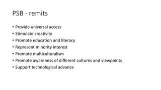 PSB - remits
• Provide universal access
• Stimulate creativity
• Promote education and literacy
• Represent minority interest
• Promote multiculturalism
• Promote awareness of different cultures and viewpoints
• Support technological advance
 