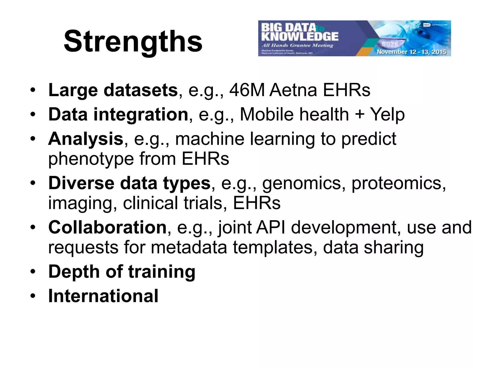 Strengths
• Large datasets, e.g., 46M Aetna EHRs
• Data integration, e.g., Mobile health + Yelp
• Analysis, e.g., machine learning to predict
phenotype from EHRs
• Diverse data types, e.g., genomics, proteomics,
imaging, clinical trials, EHRs
• Collaboration, e.g., joint API development, use and
requests for metadata templates, data sharing
• Depth of training
• International
 