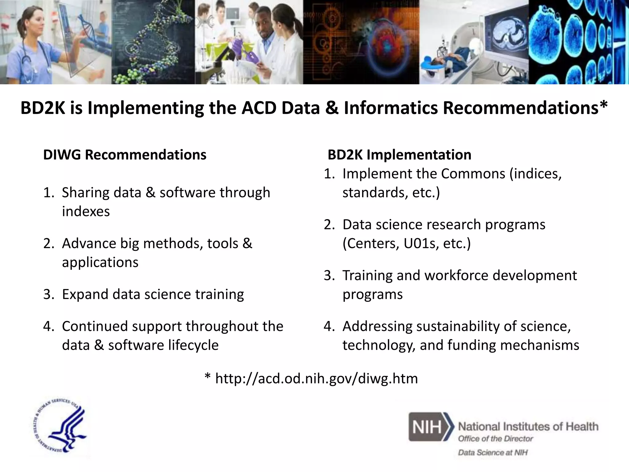 BD2K is Implementing the ACD Data & Informatics Recommendations*
DIWG Recommendations
1. Sharing data & software through
indexes
2. Advance big methods, tools &
applications
3. Expand data science training
4. Continued support throughout the
data & software lifecycle
BD2K Implementation
1. Implement the Commons (indices,
standards, etc.)
2. Data science research programs
(Centers, U01s, etc.)
3. Training and workforce development
programs
4. Addressing sustainability of science,
technology, and funding mechanisms
* http://acd.od.nih.gov/diwg.htm
 