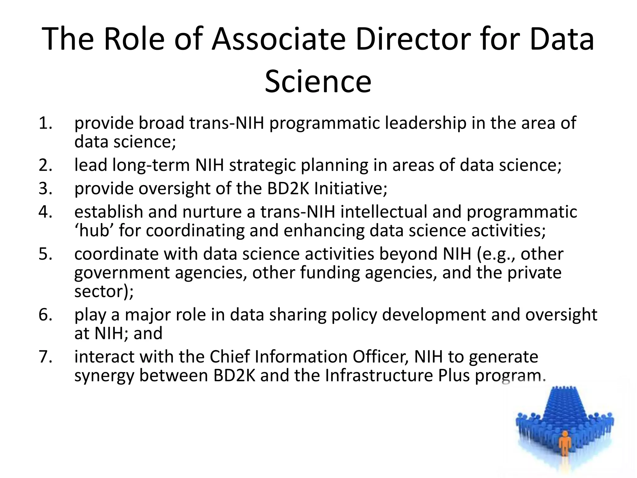 The Role of Associate Director for Data
Science
1.

2.
3.
4.
5.
6.
7.

provide broad trans-NIH programmatic leadership in the area of
data science;
lead long-term NIH strategic planning in areas of data science;
provide oversight of the BD2K Initiative;
establish and nurture a trans-NIH intellectual and programmatic
‘hub’ for coordinating and enhancing data science activities;
coordinate with data science activities beyond NIH (e.g., other
government agencies, other funding agencies, and the private
sector);
play a major role in data sharing policy development and oversight
at NIH; and
interact with the Chief Information Officer, NIH to generate
synergy between BD2K and the Infrastructure Plus program.

 