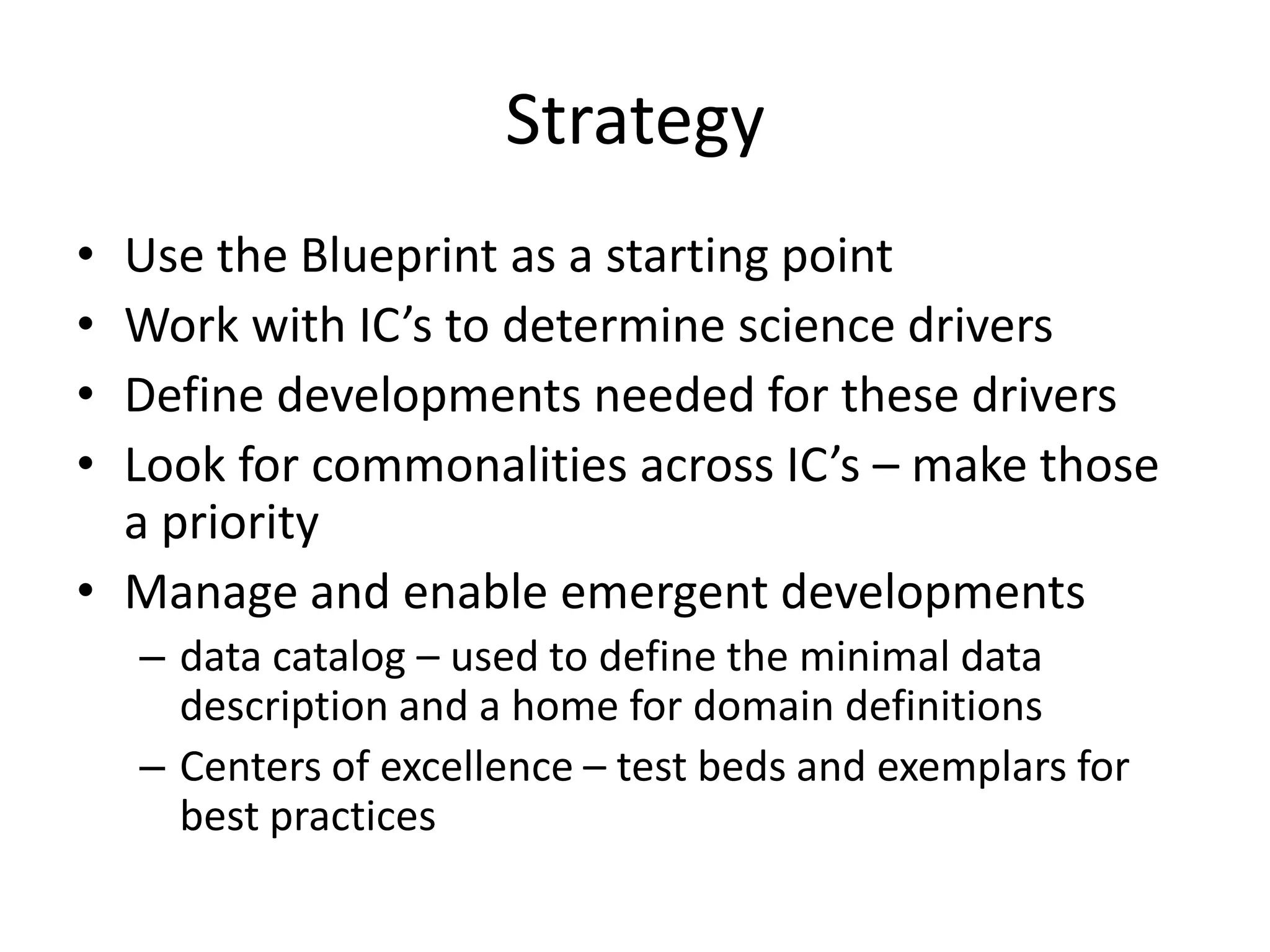 Strategy
•
•
•
•

Use the Blueprint as a starting point
Work with IC’s to determine science drivers
Define developments needed for these drivers
Look for commonalities across IC’s – make those
a priority
• Manage and enable emergent developments
– data catalog – used to define the minimal data
description and a home for domain definitions
– Centers of excellence – test beds and exemplars for
best practices

 