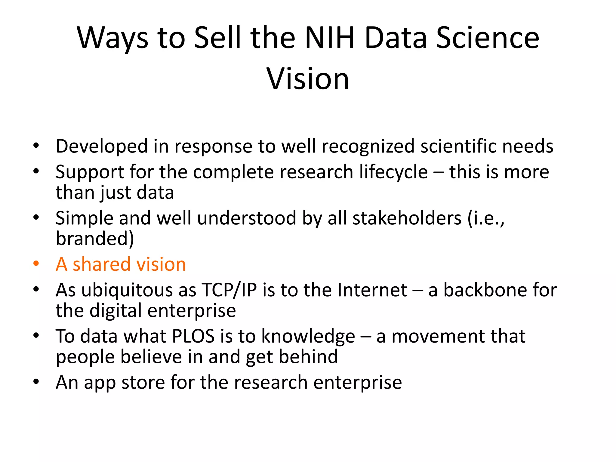 Ways to Sell the NIH Data Science
Vision
• Developed in response to well recognized scientific needs
• Support for the complete research lifecycle – this is more
than just data
• Simple and well understood by all stakeholders (i.e.,
branded)
• A shared vision
• As ubiquitous as TCP/IP is to the Internet – a backbone for
the digital enterprise
• To data what PLOS is to knowledge – a movement that
people believe in and get behind
• An app store for the research enterprise

 