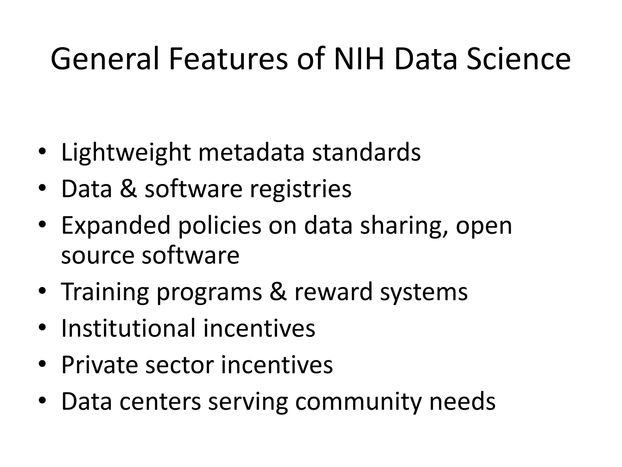 General Features of NIH Data Science
• Lightweight metadata standards
• Data & software registries
• Expanded policies on data sharing, open
source software
• Training programs & reward systems
• Institutional incentives
• Private sector incentives
• Data centers serving community needs

 