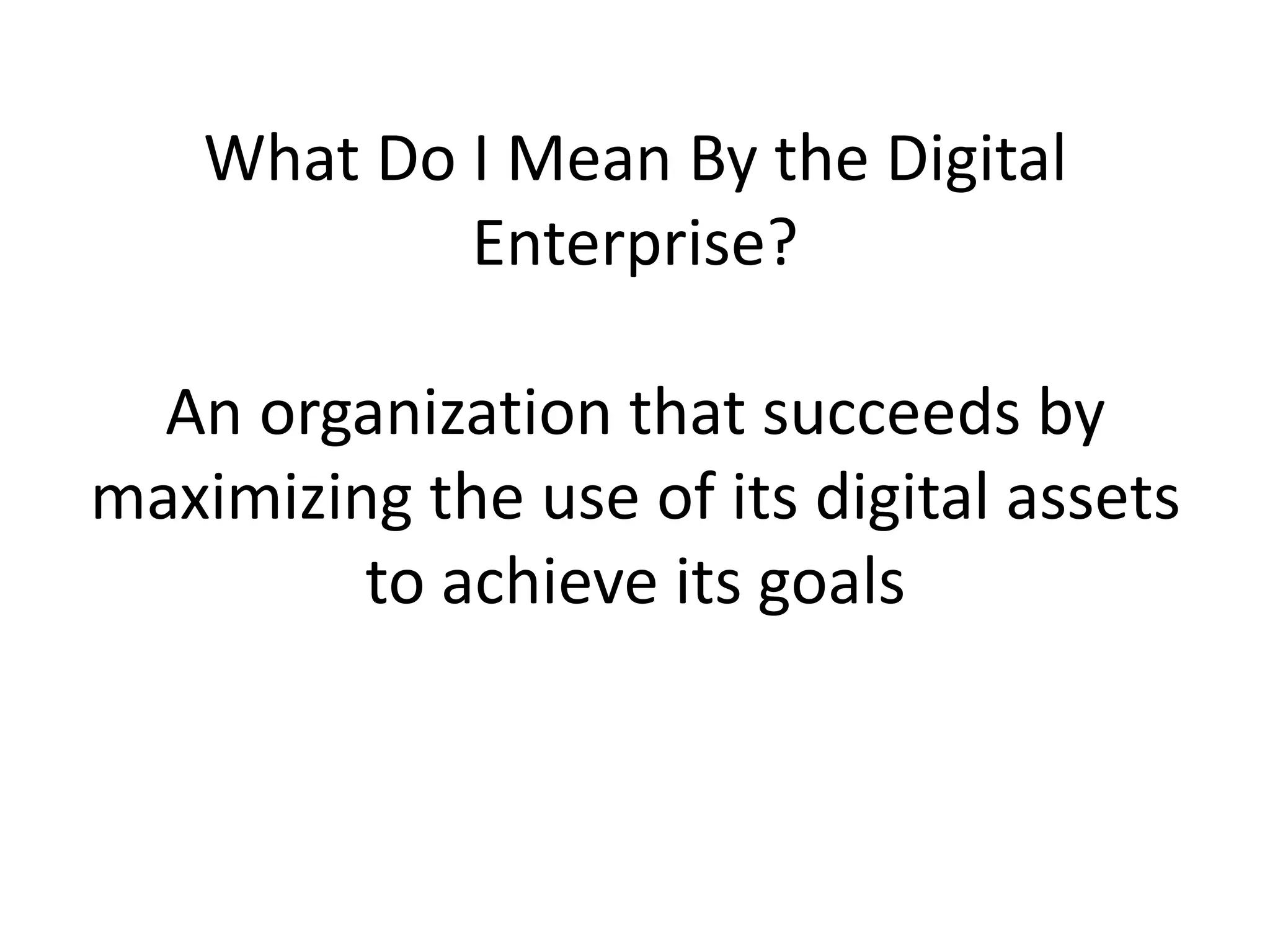 What Do I Mean By the Digital
Enterprise?
An organization that succeeds by
maximizing the use of its digital assets
to achieve its goals

 