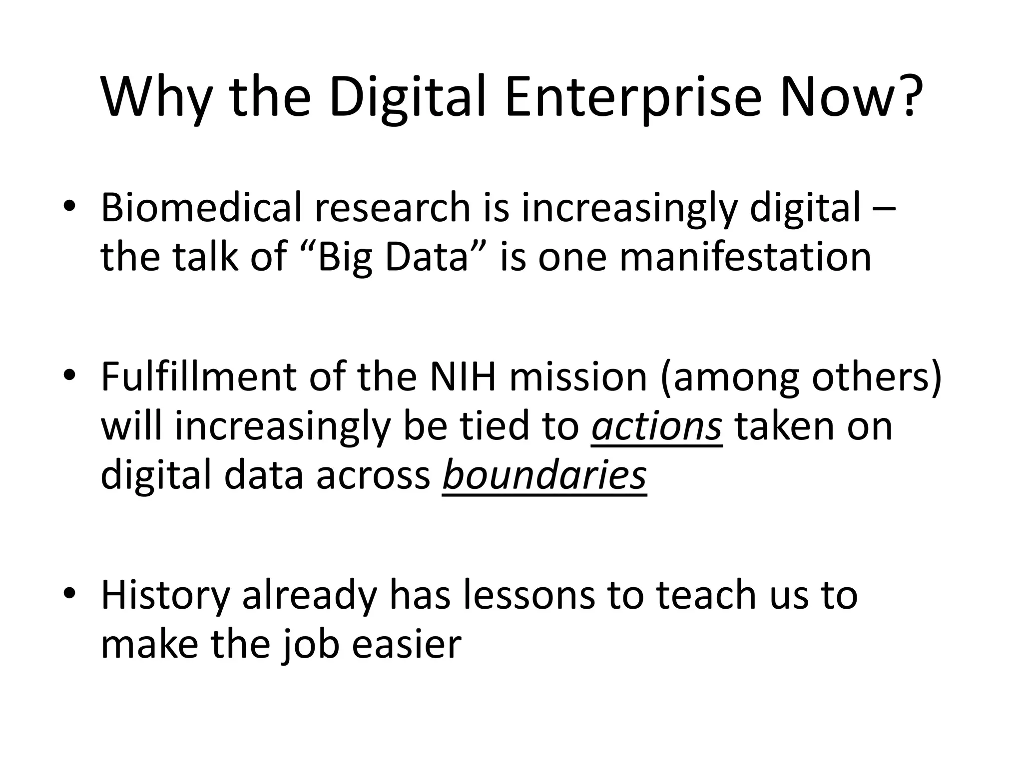 Why the Digital Enterprise Now?
• Biomedical research is increasingly digital –
the talk of “Big Data” is one manifestation
• Fulfillment of the NIH mission (among others)
will increasingly be tied to actions taken on
digital data across boundaries

• History already has lessons to teach us to
make the job easier

 