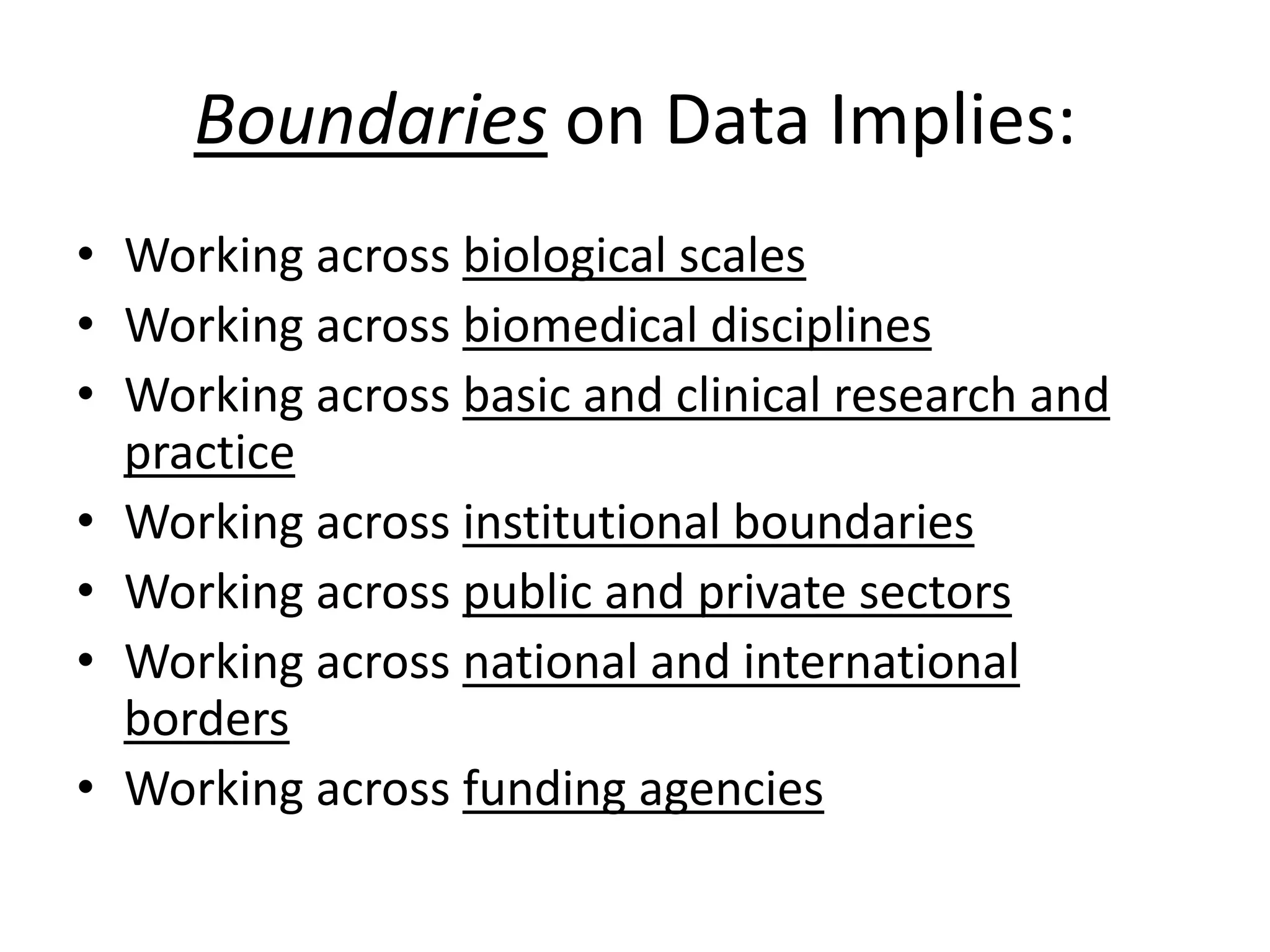 Boundaries on Data Implies:
• Working across biological scales
• Working across biomedical disciplines
• Working across basic and clinical research and
practice
• Working across institutional boundaries
• Working across public and private sectors
• Working across national and international
borders
• Working across funding agencies

 