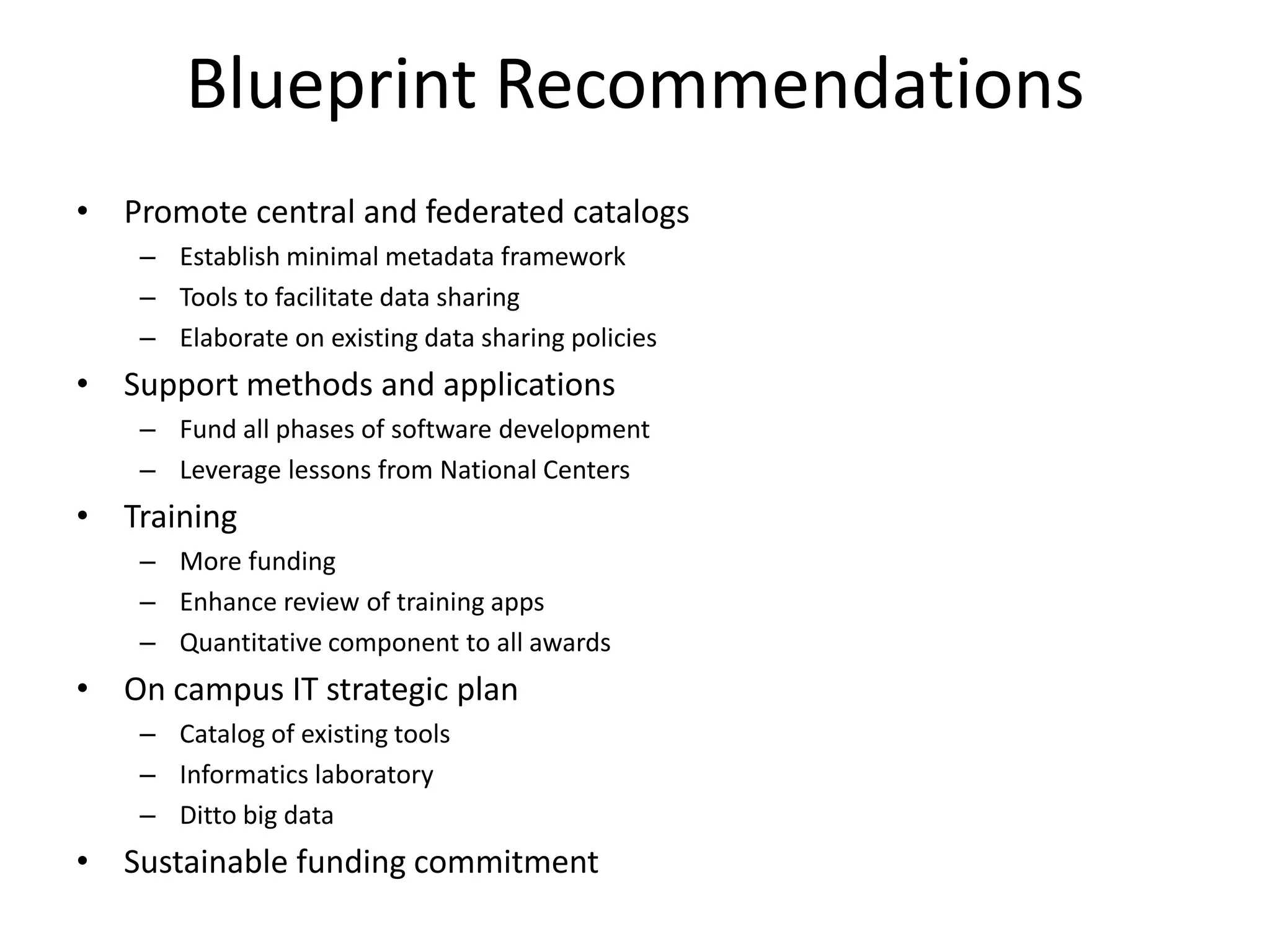 Blueprint Recommendations
• Promote central and federated catalogs
– Establish minimal metadata framework
– Tools to facilitate data sharing
– Elaborate on existing data sharing policies

• Support methods and applications
– Fund all phases of software development
– Leverage lessons from National Centers

• Training
– More funding
– Enhance review of training apps
– Quantitative component to all awards

• On campus IT strategic plan
– Catalog of existing tools
– Informatics laboratory
– Ditto big data

• Sustainable funding commitment

 