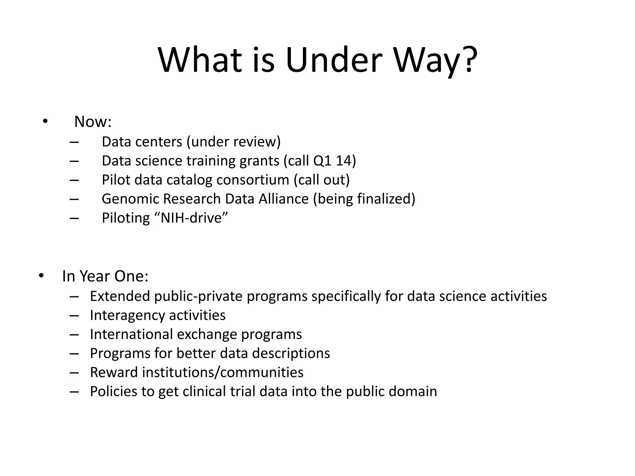 What is Under Way?
•

Now:
–
–
–
–
–

Data centers (under review)
Data science training grants (call Q1 14)
Pilot data catalog consortium (call out)
Genomic Research Data Alliance (being finalized)
Piloting “NIH-drive”

• In Year One:
–
–
–
–
–
–

Extended public-private programs specifically for data science activities
Interagency activities
International exchange programs
Programs for better data descriptions
Reward institutions/communities
Policies to get clinical trial data into the public domain

 