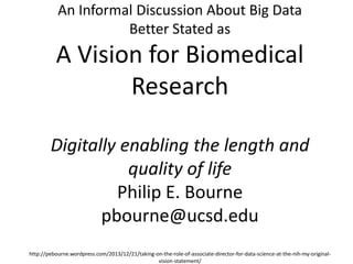 An Informal Discussion About Big Data
Better Stated as

A Vision for Biomedical
Research
Digitally enabling the length and
quality of life
Philip E. Bourne
pbourne@ucsd.edu
http://pebourne.wordpress.com/2013/12/21/taking-on-the-role-of-associate-director-for-data-science-at-the-nih-my-originalvision-statement/

 
