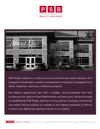 p s B
                                        Realty advisoRs




  About Us



 PSB Realty Advisors is a full-service commercial real estate advisory firm
 engaged in brokerage, property management and project management of
 office, industrial, retail and multifamily projects.

 We believe opportunity lies with a smaller, service-oriented firm that
 recognizes the value of client relationships and hard work. We are focused
 on establishing PSB Realty Advisors as the premier boutique commercial
 real estate firm by holding our people to the highest standards of ethical
 conduct and delivering optimum results to our clients.




p s B   psB Realty advisoRs | 614-451-1770 | 5003 HoRizonS DRive Suite 100 ColumBuS oHio 43220 | WWW.PSB-ReAlty.Com
 