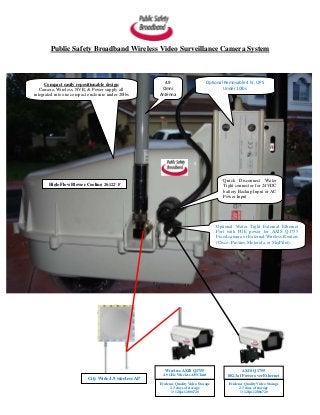 Public Safety Broadband Wireless Video Surveillance Camera System      Compact easily repositionable design               4.9                      Optional Removable 4 hr. UPS   Camera, Wireless, NVR, & Power supply all            Omni                               Under 10lbsintegrated into one compact enclosure under 20lbs      Antenna                                                                                           Quick Disconnect Water       High-Flow Blower Cooling 20-122° F                                                  Tight connector for 24VDC                                                                                           battery Backup Input or AC                                                                                           Power Input                                                                                        Optional Water Tight External Ethernet                                                                                        Port with POE power for AXIS Q1755                                                                                        Fixed camera or External Wireless Routers                                                                                        (Cisco, Proxim, Motorola, or SkyPilot).                                                          Wireless AXIS Q1755                        AXIS Q1755                                                        4.9 GHz Wireless AP/Client           802.3af Power over Ethernet                           City Wide 4.9 wireless AP                                                       Evidence Quality Video Storage         Evidence Quality Video Storage                                                             2.3 days of storage                    2.3 days of storage                                                             @ 12fps 1280x720                       @ 12fps 1280x720 