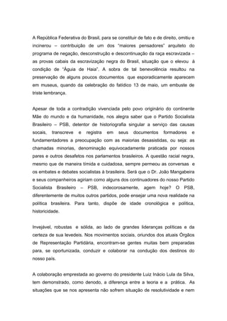 A República Federativa do Brasil, para se constituir de fato e de direito, omitiu e
incinerou – contribuição de um dos “maiores pensadores” arquiteto do
programa de negação, desconstrução e descontinuação da raça escravizada –
as provas cabais da escravização negra do Brasil, situação que o elevou à
condição de “Águia de Haia”. A sobra de tal benevolência resultou na
preservação de alguns poucos documentos que esporadicamente aparecem
em museus, quando da celebração do fatídico 13 de maio, um embuste de
triste lembrança.


Apesar de toda a contradição vivenciada pelo povo originário do continente
Mãe do mundo e da humanidade, nos alegra saber que o Partido Socialista
Brasileiro – PSB, detentor de historiografia singular a serviço das causas
socais,   transcreve       e   registra    em   seus   documentos    formadores    e
fundamentadores a preocupação com as maiorias desasistidas, ou seja: as
chamadas minorias, denominação equivocadamente praticada por nossos
pares e outros desafetos nos parlamentos brasileiros. A questão racial negra,
mesmo que de maneira tímida e cuidadosa, sempre permeou as conversas e
os embates e debates socialistas à brasileira. Será que o Dr. João Mangabeira
e seus companheiros agiriam como alguns dos continuadores do nosso Partido
Socialista    Brasileiro   –   PSB,       indecorosamente,   agem   hoje?   O   PSB,
diferentemente de muitos outros partidos, pode ensejar uma nova realidade na
política brasileira. Para tanto, dispõe de idade cronológica e política,
historicidade.


Invejável, robustas e sólida, ao lado de grandes lideranças políticas e da
certeza de sua levedeis. Nos movimentos sociais, oriundos dos atuais Órgãos
de Representação Partidária, encontram-se gentes muitas bem preparadas
para, se oportunizada, conduzir e colaborar na condução dos destinos do
nosso país.


A colaboração emprestada ao governo do presidente Luiz Inácio Lula da Silva,
tem demonstrado, como denodo, a diferença entre a teoria e a prática. As
situações que se nos apresenta não sofrem situação de resolutividade e nem
 