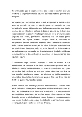 de continuidade, pois a responsabilidade dos nossos líderes tem sido uma
constante. O tangenciamento não faz parte do nosso modo de governar e/ou
de legislar.


As experiências comprovadas, onde nossos companheiros peessedebistas
atuam na condição de gestores, são de causar a inquietação de quem
comanda e/ou apenas órbita em torno de órgãos governamentais, pela simples
condição de ser militante de partidos da base do governo, ou de terem sido
presenteados com cargos e/ou funções para as quais nunca foram preparados.
Enquanto isso ocorre, percebemos tristemente que em nosso partido
vivenciamos,   em   alguns   estados,   situação   similar   e   causadora   da
desagregação que vem permeando a legenda com a conseqüente debandada
de importantes quadros e lideranças, em todos os campos e principalmente
nos atuais órgãos de representação, por conta da ausência da transparência
que tanto se apregoa nos quadrantes do socialismo e da liberdade erigida para
os mais próximos e, de acordo com a capacidade de subalternizar-se, para
algumas e alguns.


O movimento negro socialista brasileiro, a partir da corrente a qual
denominamos de Zumbiista, e que muito nos honra dela participar, tem por
principio a correção de tais equívocos, por entender que este sim, é o jogo da
esmolação e da imolação de um povo, cuja historia não pode e nem deve – e
essa decisão é estritamente nossa – ser elemento de partilha casuística e
arrebatadora dos direitos elementares os quais de fato e de direito nos são
devidos e, igualmente , nos são negados.


A farsa continua ativa e em largo processo de disseminação. A vacina contra
ela se constitui na superação da aceitação de empreitadas as quais, cada vez
mais, nos distancia do poder político do nosso país. O nosso partido tem
responsabilidade sobre isso, mas, só nós e apenas nós poderemos, de fato e
de direito, sermos os interlocutores de nossas defesas, de nossas aspirações
e de nossas liberdades. Ate porque, liberdade não se ganha e/ou se recebe,
se conquista. E com o poder não pode ser diferente.
 