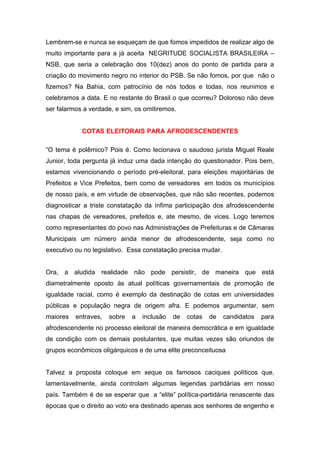 Lembrem-se e nunca se esqueçam de que fomos impedidos de realizar algo de
muito importante para a já aceita NEGRITUDE SOCIALISTA BRASILEIRA –
NSB, que seria a celebração dos 10(dez) anos do ponto de partida para a
criação do movimento negro no interior do PSB. Se não fomos, por que não o
fizemos? Na Bahia, com patrocínio de nós todos e todas, nos reunimos e
celebramos a data. E no restante do Brasil o que ocorreu? Doloroso não deve
ser falarmos a verdade, e sim, os omitiremos.


            COTAS ELEITORAIS PARA AFRODESCENDENTES

“O tema é polêmico? Pois é. Como lecionava o saudoso jurista Miguel Reale
Junior, toda pergunta já induz uma dada intenção do questionador. Pois bem,
estamos vivencionando o período pré-eleitoral, para eleições majoritárias de
Prefeitos e Vice Prefeitos, bem como de vereadores em todos os municípios
de nosso país, e em virtude de observações, que não são recentes, podemos
diagnosticar a triste constatação da ínfima participação dos afrodescendente
nas chapas de vereadores, prefeitos e, ate mesmo, de vices. Logo teremos
como representantes do povo nas Administrações de Prefeituras e de Câmaras
Municipais um número ainda menor de afrodescendente, seja como no
executivo ou no legislativo. Essa constatação precisa mudar.


Ora, a aludida realidade não pode persistir, de maneira que está
diametralmente oposto ás atual políticas governamentais de promoção de
igualdade racial, como é exemplo da destinação de cotas em universidades
públicas e população negra de origem afra. E podemos argumentar, sem
maiores   entraves,   sobre   a   inclusão   de   cotas   de   candidatos   para
afrodescendente no processo eleitoral de maneira democrática e em igualdade
de condição com os demais postulantes, que muitas vezes são oriundos de
grupos econômicos oligárquicos e de uma elite preconceituosa


Talvez a proposta coloque em xeque os famosos caciques políticos que,
lamentavelmente, ainda controlam algumas legendas partidárias em nosso
país. Também é de se esperar que a “elite” política-partidária renascente das
épocas que o direito ao voto era destinado apenas aos senhores de engenho e
 