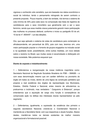 vigorava o conhecido voto censitário, que era baseada nos status econômico e
social do individuo, tendo o pensamento retrogrado de serem contrario a
presente proposta. Pouco importa, a bem da verdade, nós termos o sistema de
cota mínima de 30% para cada sexo na composição das listas de registros de
candidaturas para o sexo minoritário que geralmente vem a ser o sexo
feminino, sendo que essa medida visava justamente garantir maior participação
das mulheres no processo eleitoral, conforme o inciso ou parágrafo 03 do art.
10 da lei nº. 9504/97 – Lei das eleições.


Ora, que seja aplicado o sistema de cotas de candidatura para contemplar os
afrodescendente, em percentual de 20%, pois com isso, teremos sim, uma
maior participação popular e o fomento de grupos engajados na inclusão social
e na igualdade racial, possibilitando, entre outras medidas, um novo debate
sobre o racismo no Brasil, que muitas vezes é escamoteado e disfarçado em
nossa sociedade. Não podemos esquecer que:


Diante do exposto e indubitavelmente:


1 – Defendemos a reorganização da nossa instância majoritária como:
Secretaria Nacional da Negritude Socialista Brasileira do PSB – SNNSB – e
com essa denominação mesmo que em caráter definitivo ou provisório do
órgão em todos os níveis, dentro de uma lógica da construção partidária que
propicie a real existência dos órgãos de representação nos Municípios,
Estados,    Distrito Federal e Nacional, antes mesmo de articularmos ou
praticarmos o incômodo, mas verdadeiro “ Carguismo à Distancia”, porque
entendemos que a aquisição de cargo e/ou função é conseqüência da
comprovada ação na defesa dos interesses dos/as representados/ as pelo
segmento;


2 – Defendemos, igualmente, a supressão da existência dos primeiro e
segundo secretario/a Nacional, criando-se o Coordenador Nacional e
mantendo-se a Secretária Geral, com sua respectivas e atuais funções. Abaixo
destes,    mantêm-se   todos   os   demais   existentes   da   melhor   maneira
organizacional e formatacional possível;
 