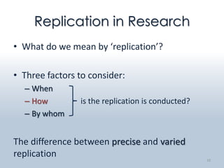 Replication in Research
• What do we mean by ‘replication’?

• Three factors to consider:
  – When
  – How         is the replication is conducted?
  – By whom


The difference between precise and varied
replication                                        10
 