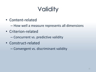 Validity
• Content-related
  – How well a measure represents all dimensions
• Criterion-related
  – Concurrent vs. predictive validity
• Construct-related
  – Convergent vs. discriminant validity




                                                   12
 
