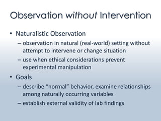 Observation without Intervention
• Naturalistic Observation
  – observation in natural (real-world) setting without
    attempt to intervene or change situation
  – use when ethical considerations prevent
    experimental manipulation
• Goals
  – describe “normal” behavior, examine relationships
    among naturally occurring variables
  – establish external validity of lab findings
 