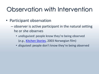Observation with Intervention
• Participant observation
  – observer is active participant in the natural setting
    he or she observes
     • undisguised: people know they’re being observed
       (e.g., Kitchen Stories, 2003 Norwegian film)
     • disguised: people don’t know they’re being observed
 