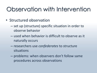 Observation with Intervention
• Structured observation
  – set up (structure) specific situation in order to
    observe behavior
  – used when behavior is difficult to observe as it
    naturally occurs
  – researchers use confederates to structure
    situations
  – problems: when observers don’t follow same
    procedures across observations
 