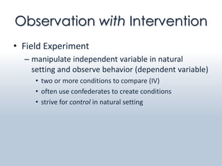 Observation with Intervention
• Field Experiment
  – manipulate independent variable in natural
    setting and observe behavior (dependent variable)
     • two or more conditions to compare (IV)
     • often use confederates to create conditions
     • strive for control in natural setting
 