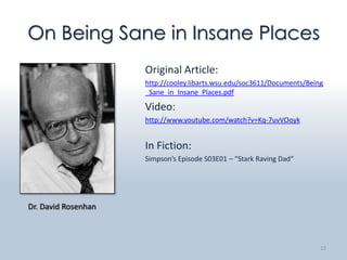 On Being Sane in Insane Places
                     Original Article:
                     http://cooley.libarts.wsu.edu/soc3611/Documents/Being
                     _Sane_in_Insane_Places.pdf

                     Video:
                     http://www.youtube.com/watch?v=Kq-7uvVOoyk


                     In Fiction:
                     Simpson’s Episode S03E01 – “Stark Raving Dad“




Dr. David Rosenhan



                                                                         22
 