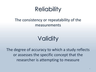 Reliability
    The consistency or repeatability of the
               measurements


                 Validity
The degree of accuracy to which a study reflects
   or assesses the specific concept that the
     researcher is attempting to measure
                                               4
 