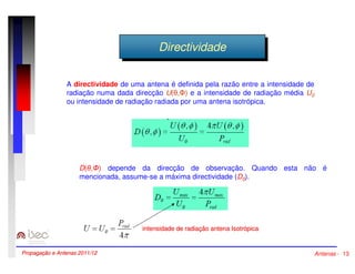 DDirireeccttivivididaaddee 
A directividade de uma antena é definida pela razão entre a intensidade de 
radiação numa dada direcção U(,) e a intensidade de radiação média U0 
ou intensidade de radiação radiada por uma antena isotrópica. 
D(,) depende da direcção de observação. Quando esta não é 
mencionada, assume-se a máxima directividade (D0). 
intensidade de radiação antena Isotrópica 
Propagação e Antenas 2011/12 Antenas - 13 
 