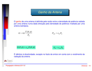 GGaannhhoo ddaa AAnntteennaa 
O ganho de uma antena é definida pela razão entre a densidade de potência radiada 
por uma antena numa dada direcção pela densidade de potência irradiada por uma 
antena isotrópica. 
É idêntico à directividade, excepto no facto de entrar em conta com o rendimento de 
radiação da antena. 
Propagação e Antenas 2011/12 Antenas - 14 
 