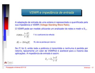 VVSSWWRR ee imimppeeddâânncciaia ddee eennttrraaddaa 
A adaptação de entrada de uma antena é representada e quantificada pela 
sua impedância e VSWR (Voltage Standing Wave Ratio). 
O VSWR pode ser medido utilizando um analisador de redes e medir o S11. 
 é o coeficiente de reflexão 
RL são as perdas por retorno 
Se || for 0, então toda a potência é transmitida e nenhuma é perdida por 
retorno, tipicamente um valor de VSWR2 é aceitável para a maioria das 
aplicações. A impedância de entrada é assim: 
Propagação e Antenas 2011/12 Antenas - 17 
 