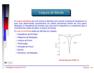 LLaarrgguurraa ddee BBaannddaa 
A Largura de Banda de uma antena é definida como sendo a banda de frequência na 
qual uma determinada característica da antena permanece dentro de uma gama 
desejada. A impedância de entrada, que varia com a frequência, é o parâmetro que é 
normalmente usado da definir a largura de banda. 
A Largura de Banda pode ser definida em relação: 
• Impedância de Entrada; 
• Diagrama de Radiação; 
• Largura de Feixe; 
• Polarização; 
• Direcção do Feixe; 
• Ganho; 
• Eficiência de Radiação. 
LB definida para VSWR 2 
Propagação e Antenas 2011/12 Antenas - 18 
 