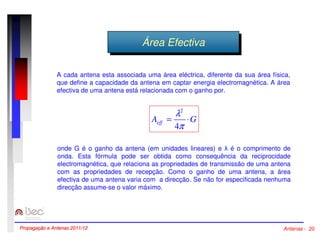ÁÁrreeaa EEffeeccttivivaa 
A cada antena esta associada uma área eléctrica, diferente da sua área física, 
que define a capacidade da antena em captar energia electromagnética. A área 
efectiva de uma antena está relacionada com o ganho por. 
2 
l 
4 
A G eff = × 
p 
onde G é o ganho da antena (em unidades lineares) e  é o comprimento de 
onda. Esta fórmula pode ser obtida como consequência da reciprocidade 
electromagnética, que relaciona as propriedades de transmissão de uma antena 
com as propriedades de recepção. Como o ganho de uma antena, a área 
efectiva de uma antena varia com a direcção. Se não for especificada nenhuma 
direcção assume-se o valor máximo. 
Propagação e Antenas 2011/12 Antenas - 20 
 