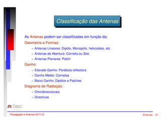 CClalassssifificicaaççããoo ddaass AAnntteennaass 
As Antenas podem ser classificadas em função da: 
Geometria e Formas: 
− Antenas Lineares: Dipólo, Monopólo, helicoidais, etc 
− Antenas de Abertura: Corneta ou Slot. 
− Antenas Planares: Patch 
Ganho: 
− Elevado Ganho: Parábola reflectora 
− Ganho Médio: Cornetas 
− Baixo Ganho: Dipólos e Patches 
Diagrama de Radiação: 
− Omnidireccionais 
− Directivas 
Propagação e Antenas 2011/12 Antenas - 21 
 