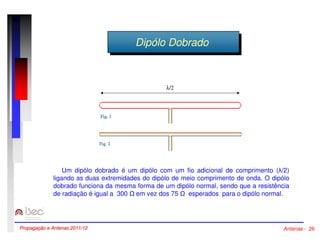 DDipipóólolo DDoobbrraaddoo 
l/2 
Um dipólo dobrado é um dipólo com um fio adicional de comprimento (/2) 
ligando as duas extremidades do dipólo de meio comprimento de onda. O dipólo 
dobrado funciona da mesma forma de um dipólo normal, sendo que a resistência 
de radiação é igual a 300  em vez dos 75  esperados para o dipólo normal. 
Propagação e Antenas 2011/12 Antenas - 26 
 