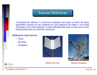 AAnntteennaass RReeffleleccttoorraass 
O processo de reflexão é o fenómeno explicado com base na teoria da óptica 
geométrica, quando um raio incidente em uma superfície da origem a uma onda 
refractada e uma onda reflectida. A onda reflectida pode estar em fase com a onda 
directa produzindo um fenómeno construtivo. 
Reflector Parabólico 
Reflectores mais comuns: 
− Plano; 
− De canto; 
− Parabólico. 
Reflector de canto 
Propagação e Antenas 2011/12 Antenas - 29 
 