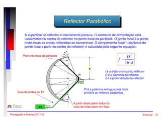 RReeffleleccttoorr PPaarraabbóólilcicoo 
A superfície do reflector é inteiramente passiva. O elemento de alimentação está 
usualmente no centro do reflector no ponto focal da parábola. O ponto focal é o ponto 
onde todas as ondas reflectidas se concentram. O comprimento focal f (distância do 
ponto focal a partir do centro do reflector) é calculada pela seguinte equação: 
2 
d 
D 
f 
× 
= 
16 
f é a distância focal do reflector 
D é o diâmetro do reflector 
d é a profundidade do reflector 
Pf é a potência entregue pela fonte 
primária ao reflector parabólico 
Plano da boca da parábola 
A partir deste plano todos os 
raios de onda saem em fase 
Guia de ondas do TX 
Propagação e Antenas 2011/12 Antenas - 31 
 
