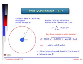 ÓÓrrbbititaa GGeeoossttaaccioionnáárriaia --GGEEOO 
Raio da Terra RT= 6378.13 km 
Raio da órbita GEO = 42164.13 km 
= 0.151269 
R 
= 
T 
R h 
+ 
a 
T 
Slant Range – distância do satélite S ao local P 
d = 35786× 1+ 0.41999× (1- cos(b )) [km] 
cos(b ) = cos(a )×cos(j ) 
Altitude da órbita h = 35786 km; 
Inclinação 0º 
Período 23h 56m 4s 
a 
com 
- diferença entre a longitude do satélite (S) e do local (P) 
j 
- latitude do local (P) 
h 
Terra 
Propagação e Antenas 2011/12 Antenas - 34 
 