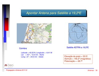 AAppoonnttaarr AAnntteennaa ppaarraa SSaattééliltitee aa 1199,,22ººEE 
Coimbra 
Latitude = 40.20 N, Longitude = -8.41 W 
Lat = 40 º, 12.0 min Norte 
Long = 8 º, 24.6 min Oeste 
Satélite ASTRA a 19,2ºE 
Elevação do prato = 35.5º, 
Azimute = 146.2º (magnético) 
Polarização = -28.7º 
Propagação e Antenas 2011/12 Antenas - 36 
 