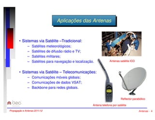 AApplilcicaaççõõeess ddaass AAnntteennaass 
•• Sistemas via Satélite ––Tradicional: 
– Satélites meteorológicos; 
– Satélites de difusão rádio e TV; 
– Satélites militares; 
– Satélites para navegação e localização. 
•• Sistemas via Satélite –– Telecomunicações: 
– Comunicações móveis globais; 
– Comunicações de dados VSAT; 
– Backbone para redes globais. 
Antenas satélite ICO 
Reflector parabólico 
Antena telefone por satélite 
Propagação e Antenas 2011/12 Antenas - 4 
 