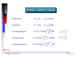 AAnntteennaass --GGaannhhooss TTííppicicooss 
• Dipólo Curto 
• Dipólo /2 
• Corneta rectangular 
• Corneta circular 
• Reflector parabólico 
G = 1.5; G = 1.76 dB 
G = 1.64; G = 2.15 dB 
 
= + ×  × 
A B 
8.1 10 log dB 2 
 
 
l 
G 
 
= ×  × 
p D 
dB 2.82 - log 20  
 
l 
G 
2 
 
  
 
= × × × 
h p D 
  
 
10 log dB 
 
 
 
 
l 
G 
Propagação e Antenas 2011/12 Antenas - 41 
 