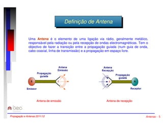 DDeeffininiçiçããoo ddee AAnntteennaa 
Uma Antena é o elemento de uma ligação via rádio, geralmente metálico, 
responsável pela radiação ou pela recepção de ondas electromagnéticas. Tem o 
objectivo de fazer a transição entre a propagação guiada (num guia de onda, 
cabo coaxial, linha de transmissão) e a propagação em espaço livre. 
Antena de emissão Antena de recepção 
Propagação e Antenas 2011/12 Antenas - 5 
 