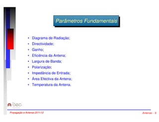 PPaarrââmmeettrrooss FFuunnddaammeennttaaisis 
• Diagrama de Radiação; 
• Directividade; 
• Ganho; 
• Eficiência da Antena; 
• Largura de Banda; 
• Polarização; 
• Impedância de Entrada; 
• Área Efectiva da Antena; 
• Temperatura da Antena. 
Propagação e Antenas 2011/12 Antenas - 8 
 