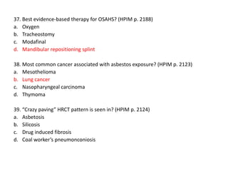 37. Best evidence-based therapy for OSAHS? (HPIM p. 2188)
a. Oxygen
b. Tracheostomy
c. Modafinal
d. Mandibular repositioning splint
38. Most common cancer associated with asbestos exposure? (HPIM p. 2123)
a. Mesothelioma
b. Lung cancer
c. Nasopharyngeal carcinoma
d. Thymoma
39. “Crazy paving” HRCT pattern is seen in? (HPIM p. 2124)
a. Asbetosis
b. Silicosis
c. Drug induced fibrosis
d. Coal worker’s pneumonconiosis

 