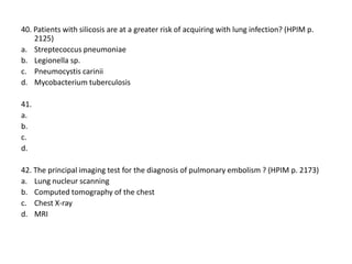 40. Patients with silicosis are at a greater risk of acquiring with lung infection? (HPIM p.
2125)
a. Streptecoccus pneumoniae
b. Legionella sp.
c. Pneumocystis carinii
d. Mycobacterium tuberculosis
41.
a.
b.
c.
d.
42. The principal imaging test for the diagnosis of pulmonary embolism ? (HPIM p. 2173)
a. Lung nucleur scanning
b. Computed tomography of the chest
c. Chest X-ray
d. MRI

 