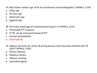 43. Best known indirect sign of PE on transthoracic echocardiography ? (HPIM p. 2174)
a. Pallas sign
b. RV heav sign
c. McConell’s sign
d. Eggshell sign
44. The major advantage of unfractionated heparin is? (HPIM p. 2175)
a. Predictable PTT response
b. PT PA can be measured instead of PTT
c. Greater bioavailability
d. Short half-life
45. Highest risk factor for active TB among persons who have been infected with TB
bacili? (HPIM p. 1342)
a. Recent infection
b. Diabetus melitus
c. Tobacco smoking
d. Jejunoileal bypass

 